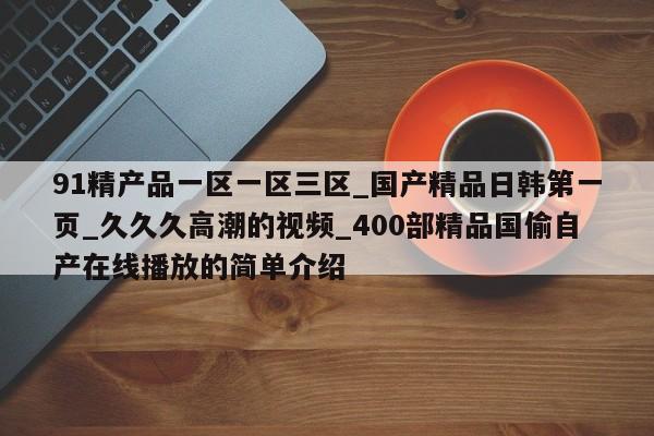 91精产品一区一区三区_国产精品日韩第一页_久久久高潮的视频_400部精品国偷自产在线播放的简单介绍