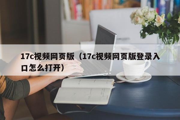 17c视频网页版（17c视频网页版登录入口怎么打开）
